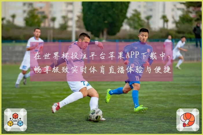 在世界杯投注平台苹果APP下载中，畅享极致实时体育直播体验与便捷功能介绍