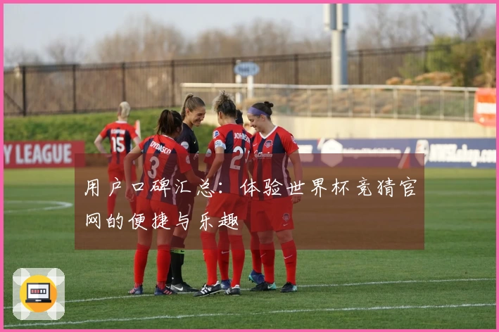 用户口碑汇总：体验世界杯竞猜官网的便捷与乐趣