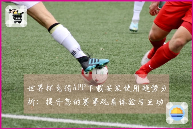 世界杯竞猜APP下载安装使用趋势分析：提升您的赛事观看体验与互动乐趣